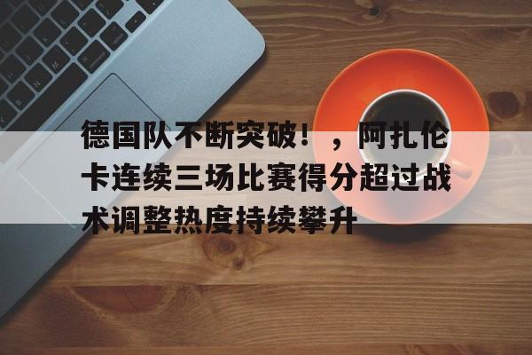 九游游戏下载大全免费关于德国队不断突破！，阿扎伦卡连续三场比赛得分超过战术调整热度持续攀升的信息